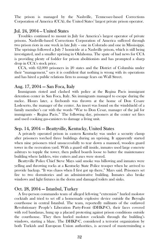 The prison is managed by the Nashville, Tennessce-based Corrections "A), the United States” Largest private prison operator  Jul. 24, 2004 — United States  “Troubles continued to mount i July for America’s gest operator of private prisons. Nashville-based Cortections Corporation of America sulfered through o prison iots i one week in lte July - one i Colorado and one in Misissippi “The uprsings followed a July 7 homicide at a Nashville prison, which i sill being investigued, and a smaller uprisng in Oklaboma. The spate of bad news for CC is providing pleany of fodder for prison abolioniss and has prompied a sharp drop in CCA’sstock price  CCA, with 62000 prisoners in 20 states and the Distit of Columbia under heir “managemen,” say it is confident that nothing is wrong wih it operations  b hired 3 public relations frm to assage Fears on Wall  Aug. 17, 2004 — San Foca, Taly  Tmigzans rioted and clished wilh police at the Regina Pacis i detention center in San Foca, laly. Six immigrants managed to escape during the melee. Hours lter, a firchomb was thrown at the home of Don Cesare Lodescrto, the manager of the center  w insert was found on the windshield of a with the words “War 1o Don Cesar, manager of the jal for e following day, prisoners at the center set fires isters to damage a living unit  mily member’s immmigrants - Regi  used cooking gas-c  Sep. 14, 2004 — Beattyville, Kentucky, United States A privasely operated prison in castern Kenucky was under a security clamp aler prisoners torched three buildings during an uprising. 1t apparentdy sarted when nine prisoners tried wnsuceessfly o tear down e, wooden tower in the recrearion yard, With a ard il s, inmtes wsed  Jirays 10 topple the tower, then pulled bosrds loose to bater the buiding where ladders, wire cuters and aes were sored.  Beanyville Police Chief Steve Mays said smoke was billowing and inmates were yelling and throwing rocks a a Kentucky State Police trooper when he arrived to provide backup, “Tt was chaos when 1 first ot up there,” Mays s, Pisoners et  adminisuatve building, Tunaics. also broke ‘windowes and lisht fixtures in the dorm and dimaged toilts and sins  fire 10 wo dormitories and  Oct. 28, 2004 — Istanbul, Turkey A fve-person commando team of alleged lefsy huled molotov cocktils and icd 10 set off a homenade explosive device ouside the Beogu courthouse in central anbul. The team, reportedly miliants of the oulaved Revolutonary People’s Liberaion Pany-Front (DHKP-O), their faces covered with red bandanas, hung up a placard protesing aginst pr the courthouse. They then hurled molotov cockiails through the  building’s windows, staring a blaze. The DHKP-C, considered a terrorist organization by both Turkish and Earopean Union auloritcs, is aceused of mastermindi  “extremist  i conditions outside  32 